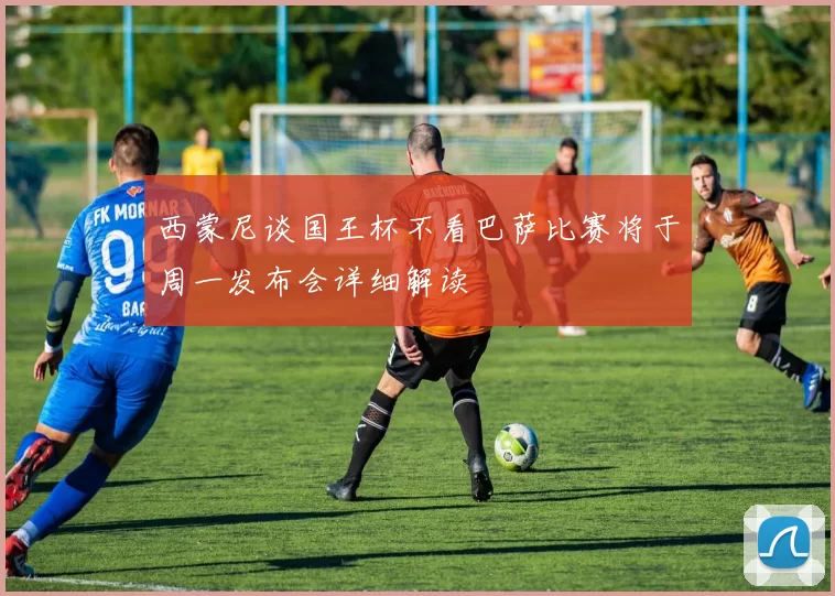 西蒙尼谈国王杯不看巴萨比赛将于周一发布会详细解读
