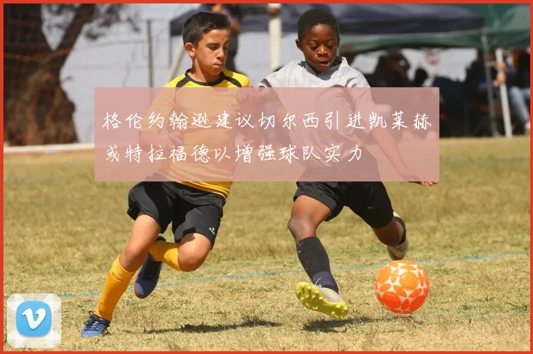 格伦约翰逊建议切尔西引进凯莱赫或特拉福德以增强球队实力
