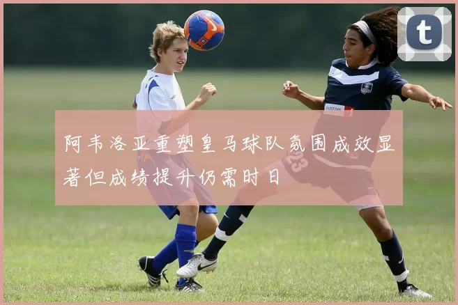 阿韦洛亚重塑皇马球队氛围成效显著但成绩提升仍需时日