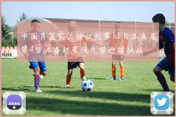 中国男篮实力榜仅列第11日本高居第4努力奋起展现气势迎接挑战