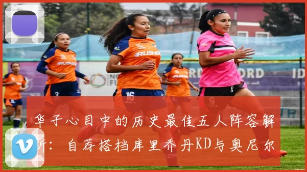 华子心目中的历史最佳五人阵容解析：自荐搭档库里乔丹KD与奥尼尔共襄盛举