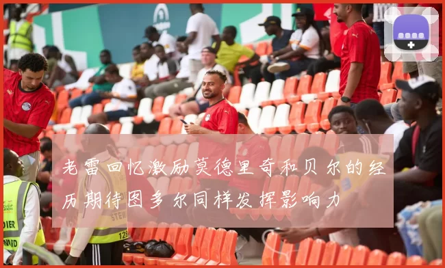 老雷回忆激励莫德里奇和贝尔的经历期待图多尔同样发挥影响力