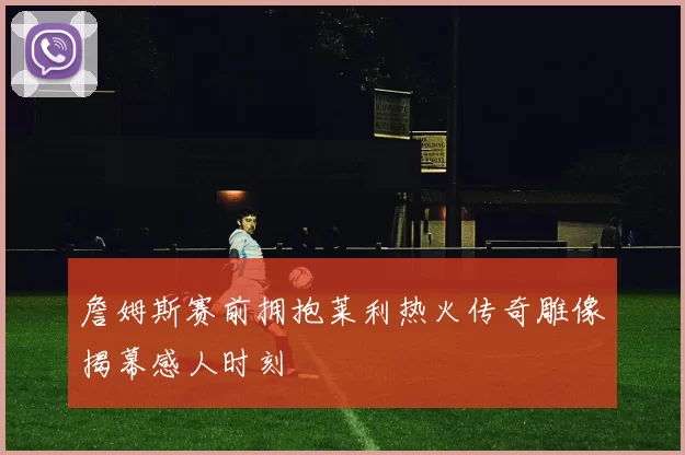 詹姆斯赛前拥抱莱利热火传奇雕像揭幕感人时刻