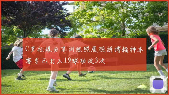 C罗社媒分享训练照展现拼搏精神本赛季已打入19球助攻3次