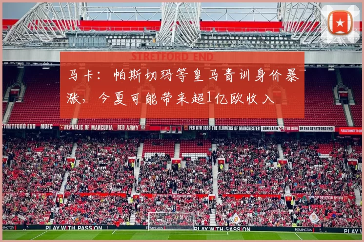 马卡：帕斯切玛等皇马青训身价暴涨，今夏可能带来超1亿欧收入