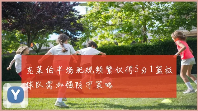 克莱伯半场犯规频繁仅得5分1篮板球队需加强防守策略