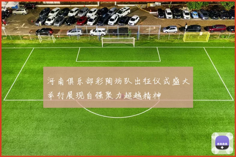 河南俱乐部彩陶坊队出征仪式盛大举行展现自强聚力超越精神