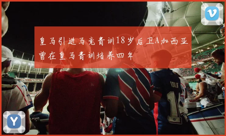 皇马引进马竞青训18岁后卫A加西亚曾在皇马青训培养四年
