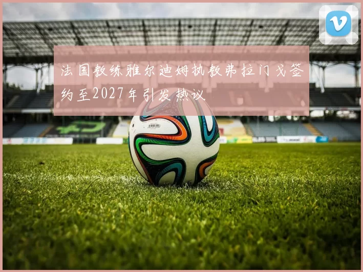 法国教练雅尔迪姆执教弗拉门戈签约至2027年引发热议