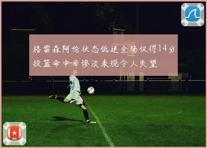 格雷森阿伦状态低迷全场仅得14分投篮命中率惨淡表现令人失望