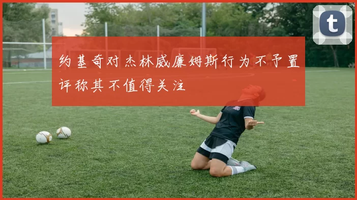 约基奇对杰林威廉姆斯行为不予置评称其不值得关注