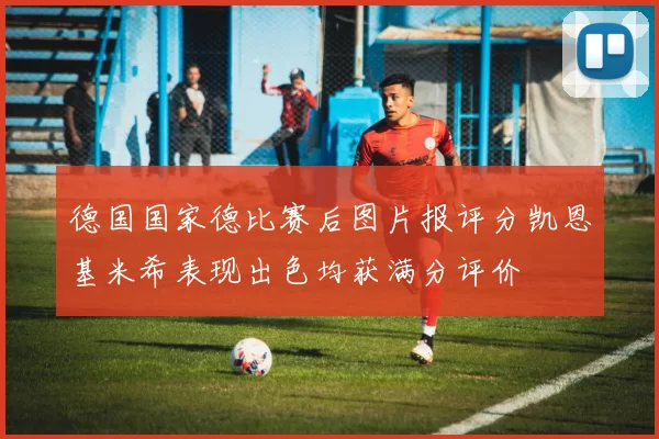 德国国家德比赛后图片报评分凯恩基米希表现出色均获满分评价