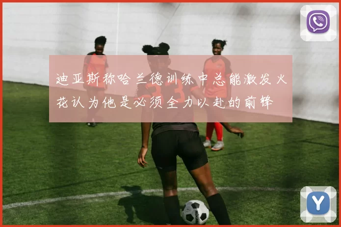 迪亚斯称哈兰德训练中总能激发火花认为他是必须全力以赴的前锋