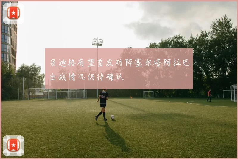 吕迪格有望首发对阵塞尔塔阿拉巴出战情况仍待确认