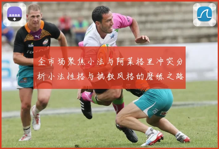 全市场聚焦小法与阿莱格里冲突分析小法性格与执教风格的磨练之路