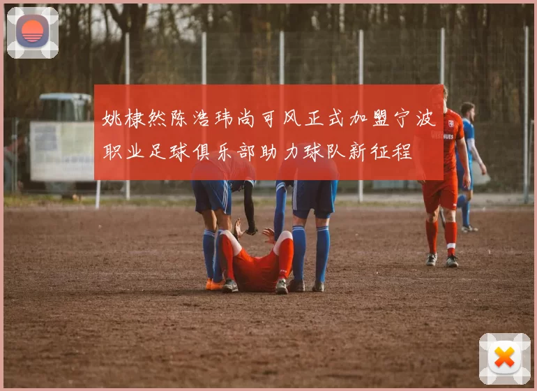 姚棣然陈浩玮尚可风正式加盟宁波职业足球俱乐部助力球队新征程