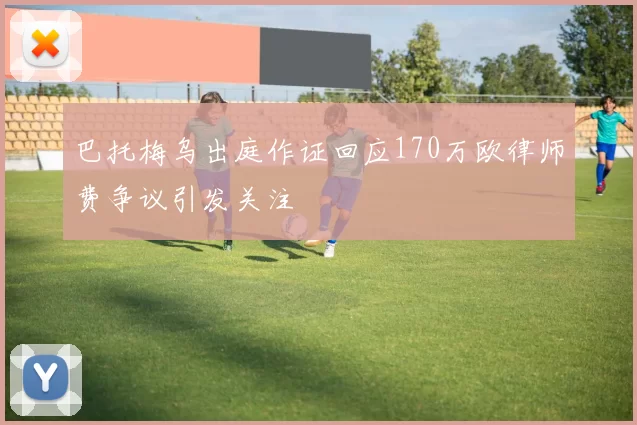 巴托梅乌出庭作证回应170万欧律师费争议引发关注