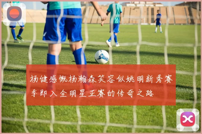 杨健感慨杨瀚森笑容似姚明新秀赛季即入全明星正赛的传奇之路