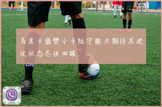 乌度卡盛赞小卡防守能力期待其进攻状态尽快回暖