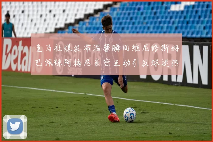 皇马社媒发布温馨瞬间维尼修斯姆巴佩琼阿梅尼亲密互动引发球迷热议