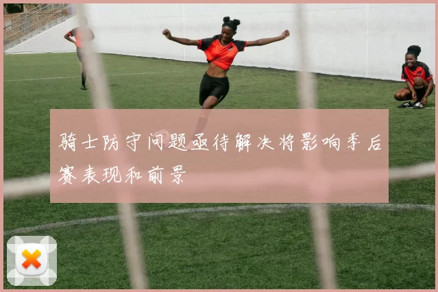 骑士防守问题亟待解决将影响季后赛表现和前景