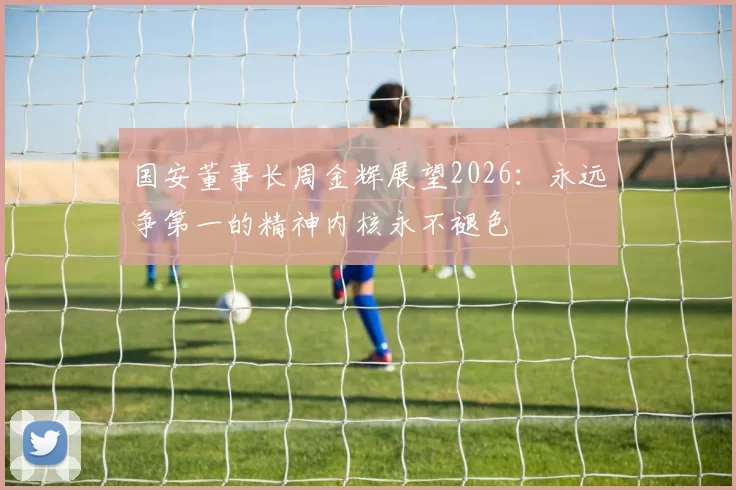 国安董事长周金辉展望2026：永远争第一的精神内核永不褪色