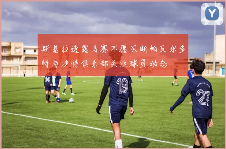 斯基拉透露马赛不愿买断帕瓦尔多特与沙特俱乐部关注球员动态