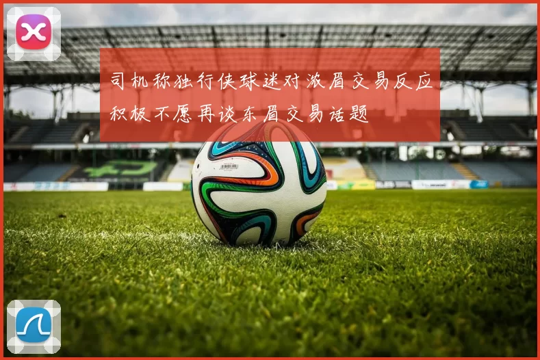 司机称独行侠球迷对浓眉交易反应积极不愿再谈东眉交易话题